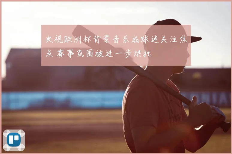央视欧洲杯背景音乐成球迷关注焦点 赛事氛围被进一步烘托