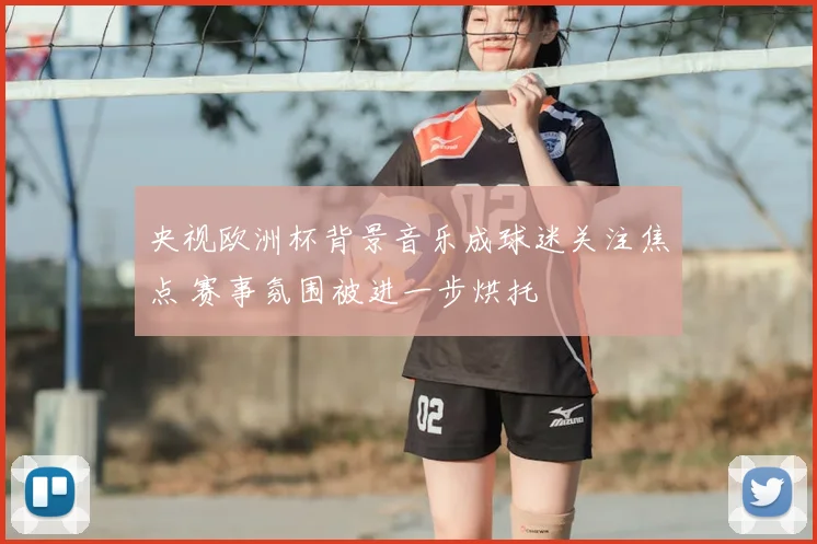 央视欧洲杯背景音乐成球迷关注焦点 赛事氛围被进一步烘托