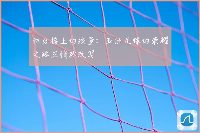 积分榜上的较量：亚洲足球的荣耀之路正悄然改写