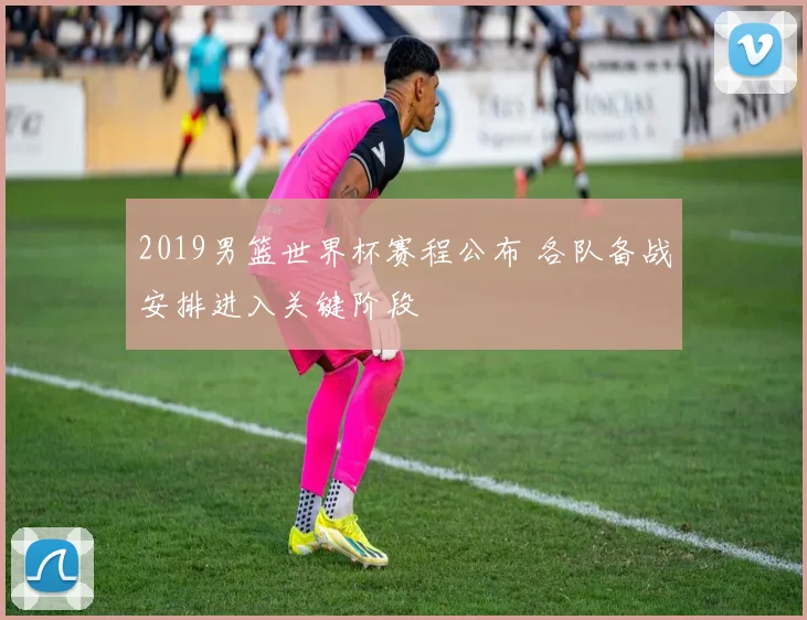 2019男篮世界杯赛程公布 各队备战安排进入关键阶段