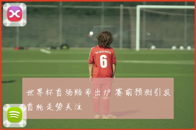 世界杯首场赔率出炉 赛前预测引发首轮走势关注