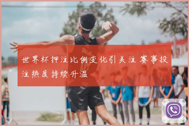 世界杯押注比例变化引关注 赛事投注热度持续升温