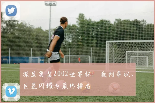 深度复盘2002世界杯:裁判争议、巨星闪耀与最终排名