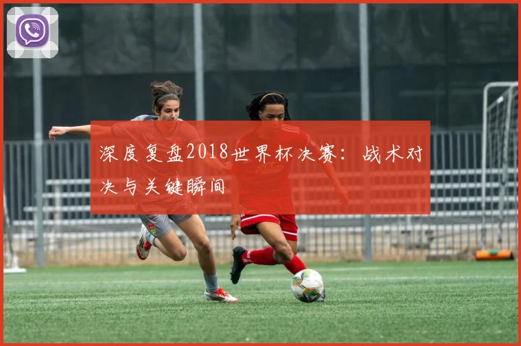 深度复盘2018世界杯决赛:战术对决与关键瞬间