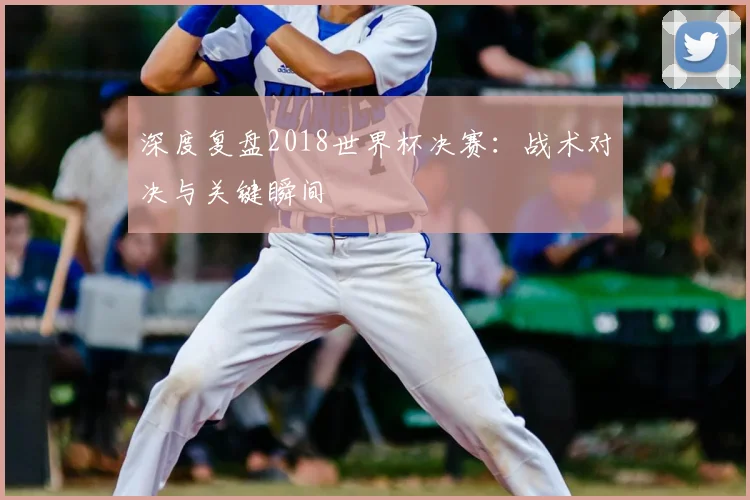 深度复盘2018世界杯决赛:战术对决与关键瞬间