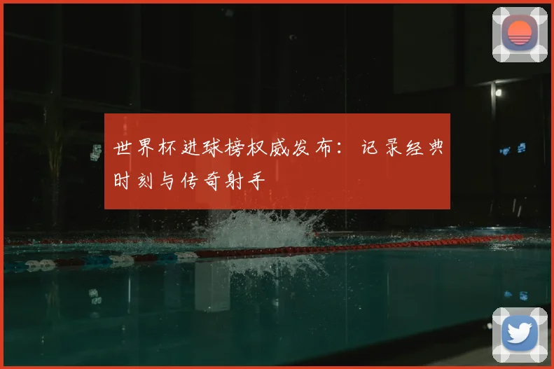 世界杯进球榜权威发布:记录经典时刻与传奇射手