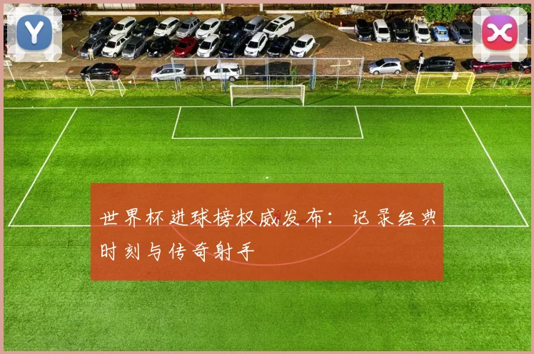 世界杯进球榜权威发布：记录经典时刻与传奇射手
