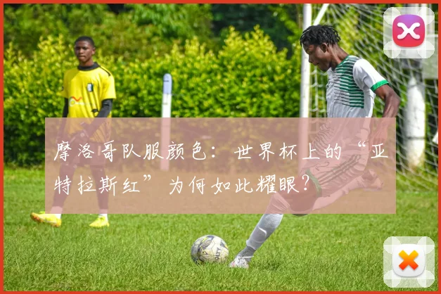 摩洛哥队服颜色:世界杯上的“亚特拉斯红”为何如此耀眼?
