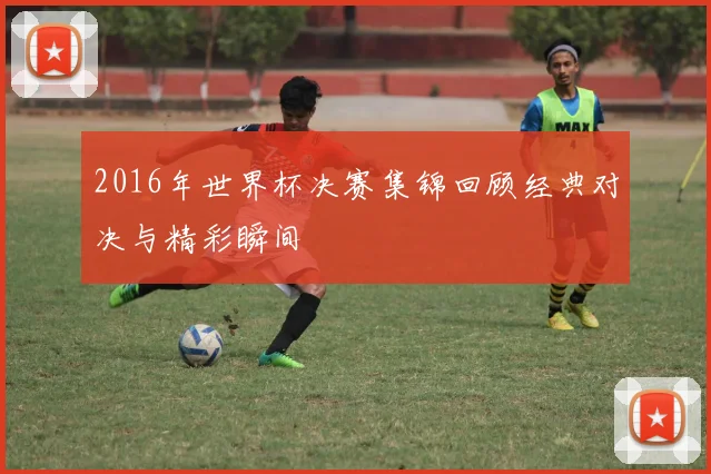 2016年世界杯决赛集锦回顾经典对决与精彩瞬间